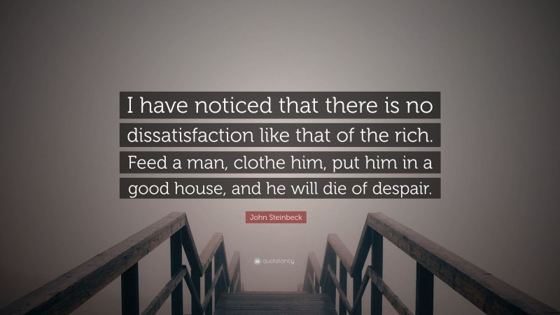 John Steinbeck Quote: “I have noticed that there is no dissatisfaction like that of the rich. Feed a man, clothe him, put him in a good house, and he will die of despair.”