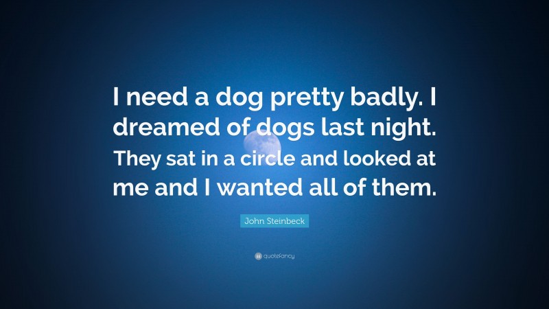 John Steinbeck Quote: “I need a dog pretty badly. I dreamed of dogs last night. They sat in a circle and looked at me and I wanted all of them.”