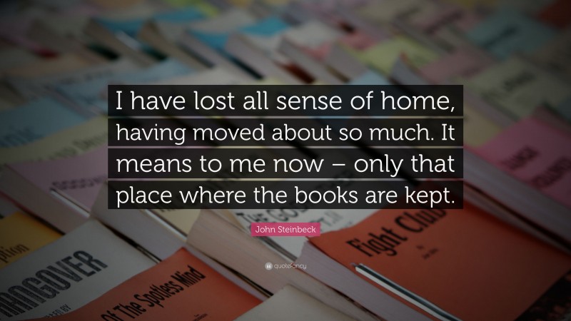 John Steinbeck Quote: “I have lost all sense of home, having moved about so much. It means to me now – only that place where the books are kept.”