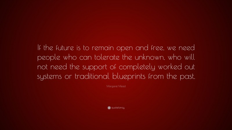 Margaret Mead Quote: “If the future is to remain open and free, we need people who can tolerate the unknown, who will not need the support of completely worked out systems or traditional blueprints from the past.”