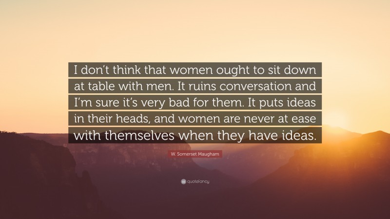 W. Somerset Maugham Quote: “I don’t think that women ought to sit down at table with men. It ruins conversation and I’m sure it’s very bad for them. It puts ideas in their heads, and women are never at ease with themselves when they have ideas.”