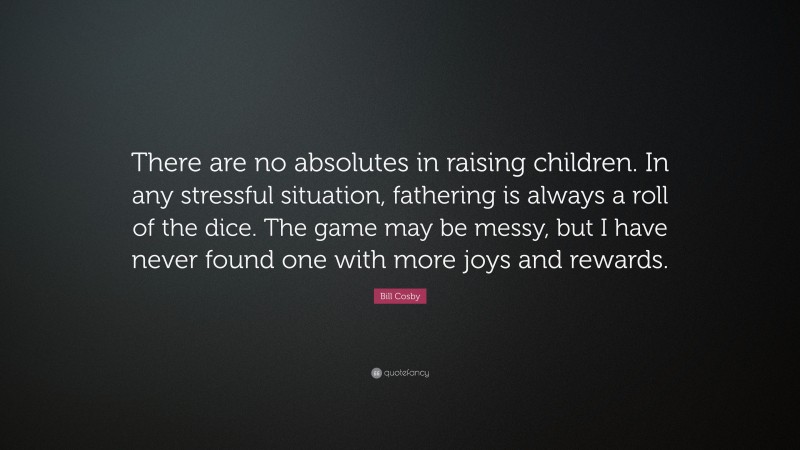 Bill Cosby Quote: “There are no absolutes in raising children. In any stressful situation, fathering is always a roll of the dice. The game may be messy, but I have never found one with more joys and rewards.”