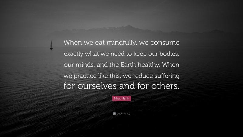 Nhat Hanh Quote: “When we eat mindfully, we consume exactly what we need to keep our bodies, our minds, and the Earth healthy. When we practice like this, we reduce suffering for ourselves and for others.”