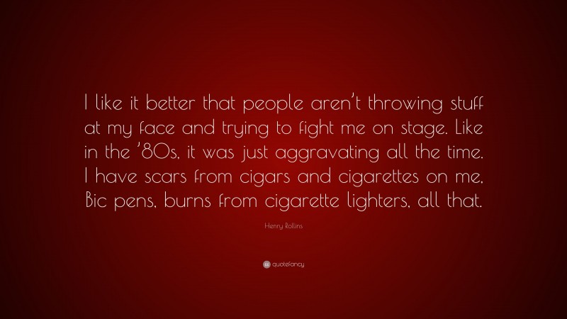 Henry Rollins Quote: “I like it better that people aren’t throwing stuff at my face and trying to fight me on stage. Like in the ’80s, it was just aggravating all the time. I have scars from cigars and cigarettes on me, Bic pens, burns from cigarette lighters, all that.”