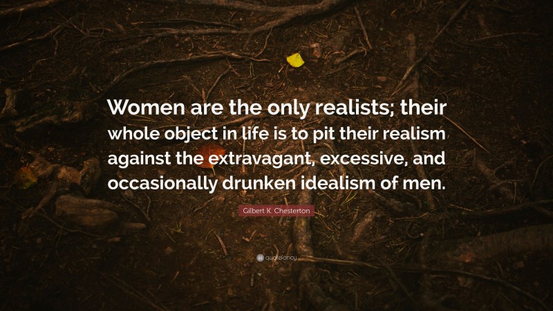 Gilbert K. Chesterton Quote: “Women are the only realists; their whole object in life is to pit their realism against the extravagant, excessive, and occasionally drunken idealism of men.”
