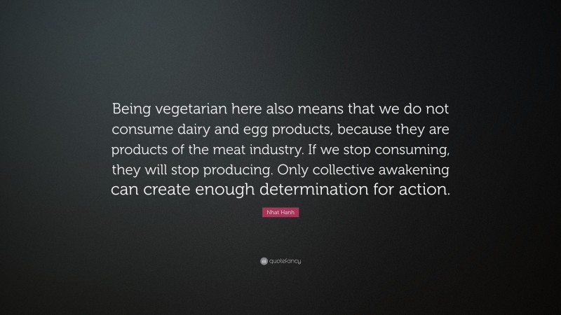 Nhat Hanh Quote: “Being vegetarian here also means that we do not consume dairy and egg products, because they are products of the meat industry. If we stop consuming, they will stop producing. Only collective awakening can create enough determination for action.”