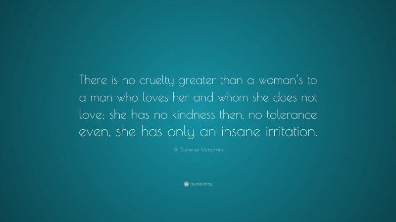 W. Somerset Maugham Quote: “There is no cruelty greater than a woman’s to a man who loves her and whom she does not love; she has no kindness then, no tolerance even, she has only an insane irritation.”