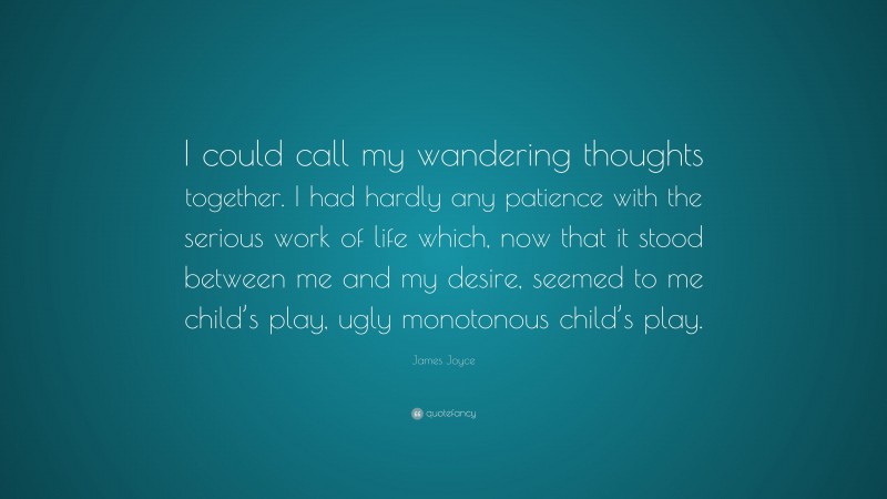 James Joyce Quote: “I could call my wandering thoughts together. I had hardly any patience with the serious work of life which, now that it stood between me and my desire, seemed to me child’s play, ugly monotonous child’s play.”