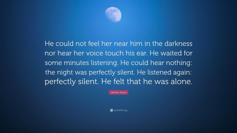 James Joyce Quote: “He could not feel her near him in the darkness nor hear her voice touch his ear. He waited for some minutes listening. He could hear nothing: the night was perfectly silent. He listened again: perfectly silent. He felt that he was alone.”