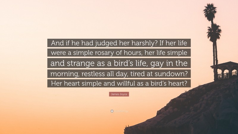 James Joyce Quote: “And if he had judged her harshly? If her life were a simple rosary of hours, her life simple and strange as a bird’s life, gay in the morning, restless all day, tired at sundown? Her heart simple and willful as a bird’s heart?”