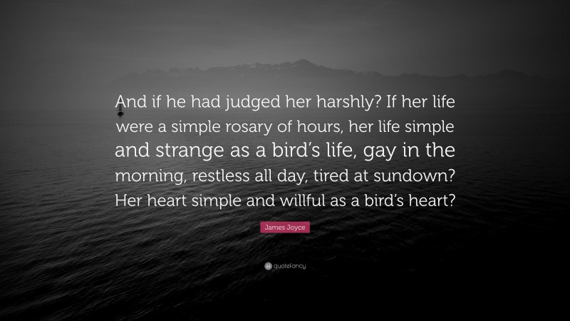 James Joyce Quote: “And if he had judged her harshly? If her life were a simple rosary of hours, her life simple and strange as a bird’s life, gay in the morning, restless all day, tired at sundown? Her heart simple and willful as a bird’s heart?”