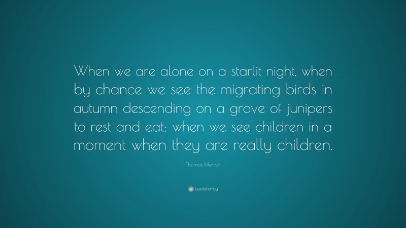 Thomas Merton Quote: “When we are alone on a starlit night, when by chance we see the migrating birds in autumn descending on a grove of junipers to rest and eat; when we see children in a moment when they are really children.”