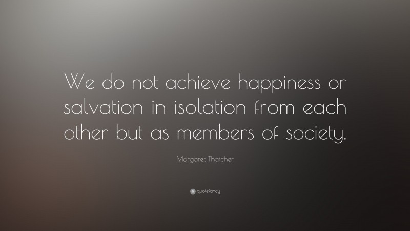 Margaret Thatcher Quote: “We do not achieve happiness or salvation in isolation from each other but as members of society.”
