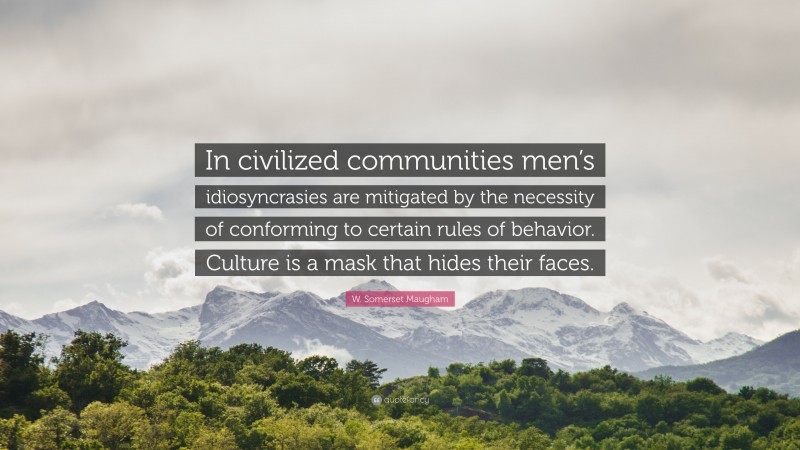 W. Somerset Maugham Quote: “In civilized communities men’s idiosyncrasies are mitigated by the necessity of conforming to certain rules of behavior. Culture is a mask that hides their faces.”