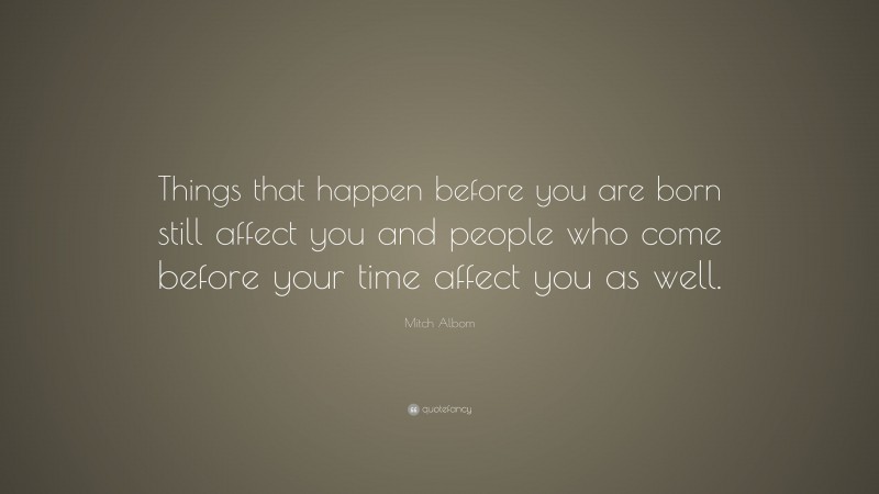 Mitch Albom Quote: “Things that happen before you are born still affect you and people who come before your time affect you as well.”