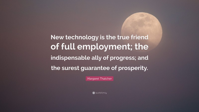 Margaret Thatcher Quote: “New technology is the true friend of full employment; the indispensable ally of progress; and the surest guarantee of prosperity.”