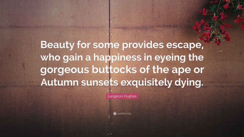 Langston Hughes Quote: “Beauty for some provides escape, who gain a happiness in eyeing the gorgeous buttocks of the ape or Autumn sunsets exquisitely dying.”