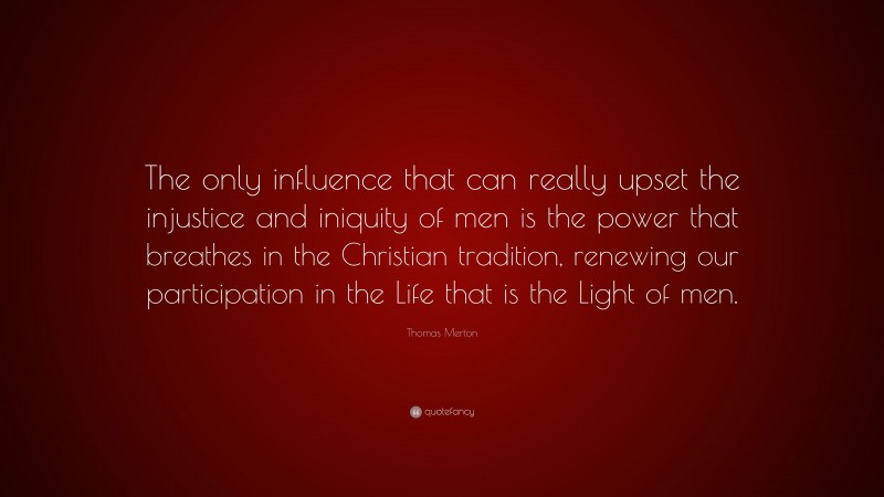 Thomas Merton Quote: “The only influence that can really upset the injustice and iniquity of men is the power that breathes in the Christian tradition, renewing our participation in the Life that is the Light of men.”