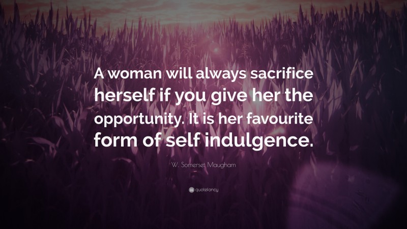 W. Somerset Maugham Quote: “A woman will always sacrifice herself if you give her the opportunity. It is her favourite form of self indulgence.”