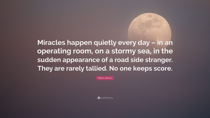 Mitch Albom Quote: “Miracles happen quietly every day – in an operating room, on a stormy sea, in the sudden appearance of a road side stranger. They are rarely tallied. No one keeps score.”