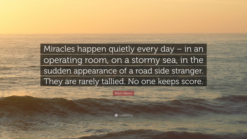 Mitch Albom Quote: “Miracles happen quietly every day – in an operating room, on a stormy sea, in the sudden appearance of a road side stranger. They are rarely tallied. No one keeps score.”
