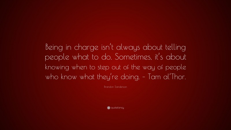 Brandon Sanderson Quote: “Being in charge isn’t always about telling people what to do. Sometimes, it’s about knowing when to step out of the way of people who know what they’re doing. – Tam al’Thor.”