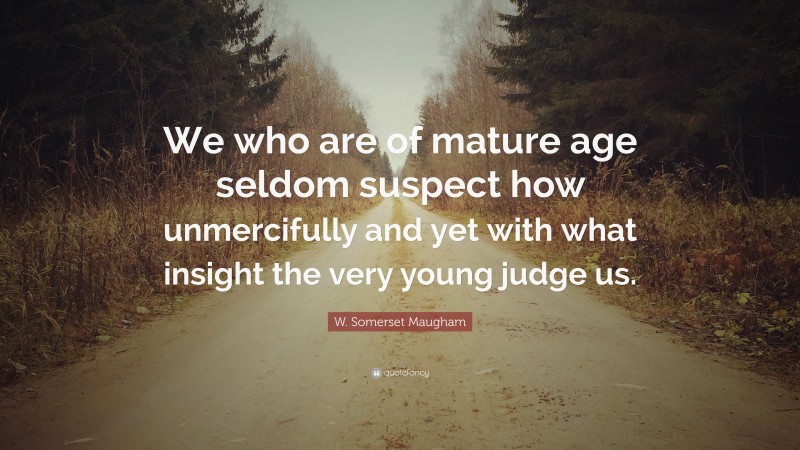 W. Somerset Maugham Quote: “We who are of mature age seldom suspect how unmercifully and yet with what insight the very young judge us.”