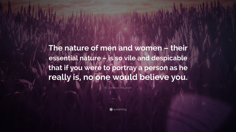 W. Somerset Maugham Quote: “The nature of men and women – their essential nature – is so vile and despicable that if you were to portray a person as he really is, no one would believe you.”