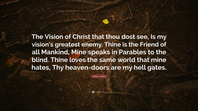William Blake Quote: “The Vision of Christ that thou dost see, Is my vision’s greatest enemy. Thine is the Friend of all Mankind, Mine speaks in Parables to the blind. Thine loves the same world that mine hates, Thy heaven-doors are my hell gates.”
