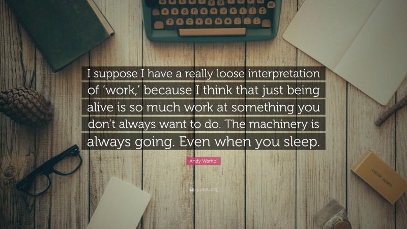 Andy Warhol Quote: “I suppose I have a really loose interpretation of ‘work,’ because I think that just being alive is so much work at something you don’t always want to do. The machinery is always going. Even when you sleep.”