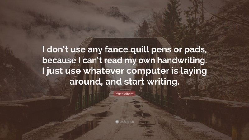 Mitch Albom Quote: “I don’t use any fance quill pens or pads, because I can’t read my own handwriting. I just use whatever computer is laying around, and start writing.”