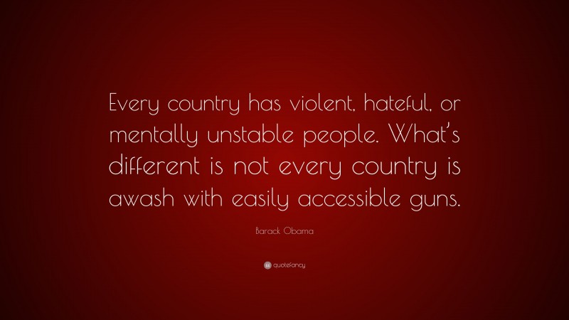 Barack Obama Quote: “Every country has violent, hateful, or mentally unstable people. What’s different is not every country is awash with easily accessible guns.”