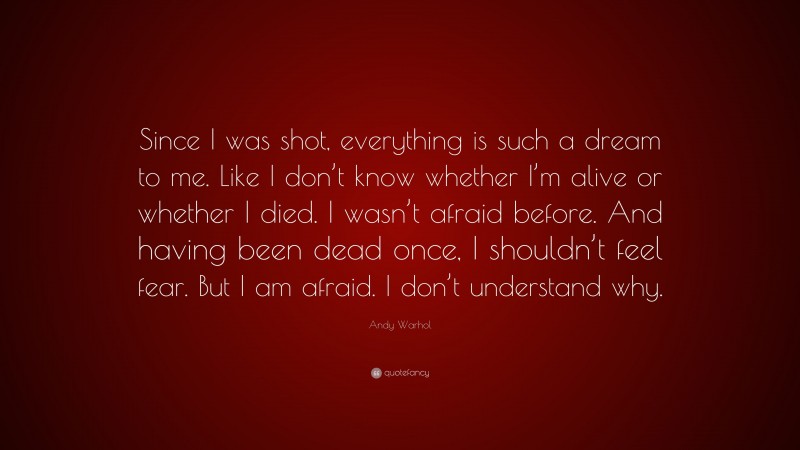 Andy Warhol Quote: “Since I was shot, everything is such a dream to me. Like I don’t know whether I’m alive or whether I died. I wasn’t afraid before. And having been dead once, I shouldn’t feel fear. But I am afraid. I don’t understand why.”