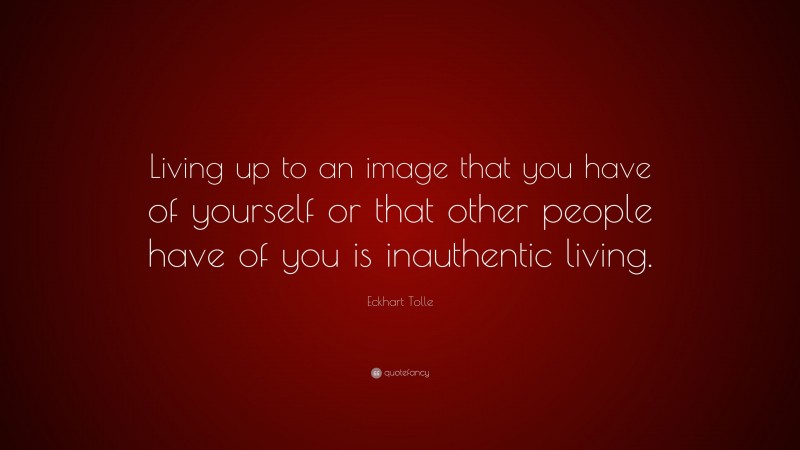 Eckhart Tolle Quote: “Living up to an image that you have of yourself or that other people have of you is inauthentic living.”