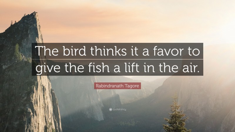 Rabindranath Tagore Quote: “The bird thinks it a favor to give the fish a lift in the air.”