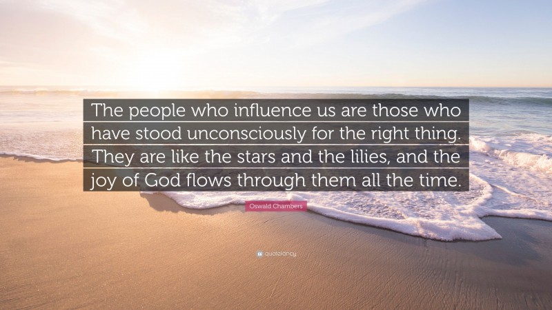 Oswald Chambers Quote: “The people who influence us are those who have stood unconsciously for the right thing. They are like the stars and the lilies, and the joy of God flows through them all the time.”