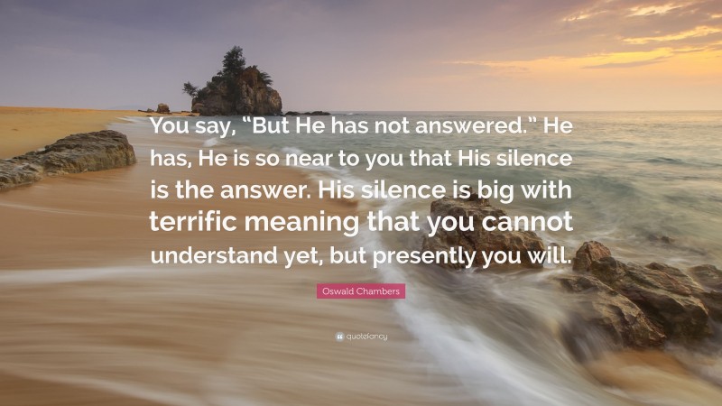 Oswald Chambers Quote: “You say, “But He has not answered.” He has, He is so near to you that His silence is the answer. His silence is big with terrific meaning that you cannot understand yet, but presently you will.”