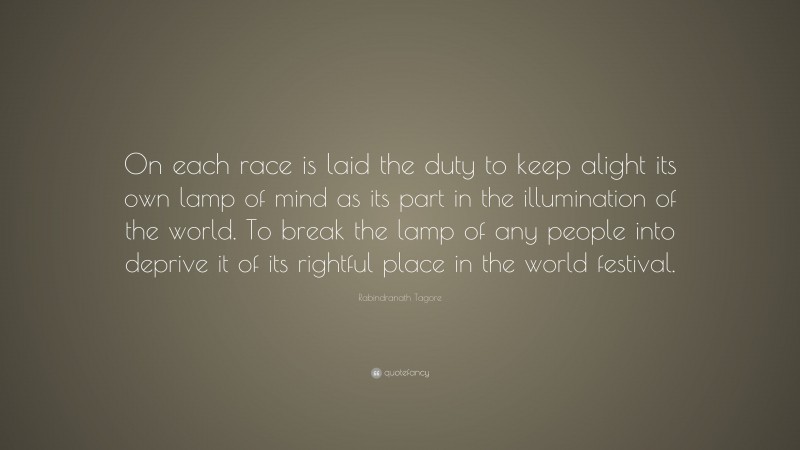 Rabindranath Tagore Quote: “On each race is laid the duty to keep alight its own lamp of mind as its part in the illumination of the world. To break the lamp of any people into deprive it of its rightful place in the world festival.”