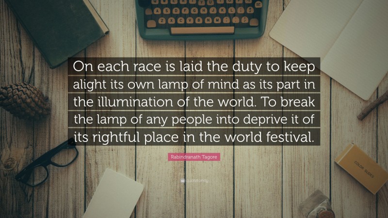 Rabindranath Tagore Quote: “On each race is laid the duty to keep alight its own lamp of mind as its part in the illumination of the world. To break the lamp of any people into deprive it of its rightful place in the world festival.”