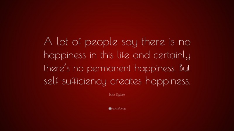 Bob Dylan Quote: “A lot of people say there is no happiness in this life and certainly there’s no permanent happiness. But self-sufficiency creates happiness.”