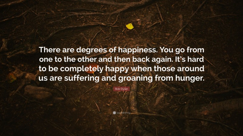 Bob Dylan Quote: “There are degrees of happiness. You go from one to the other and then back again. It’s hard to be completely happy when those around us are suffering and groaning from hunger.”
