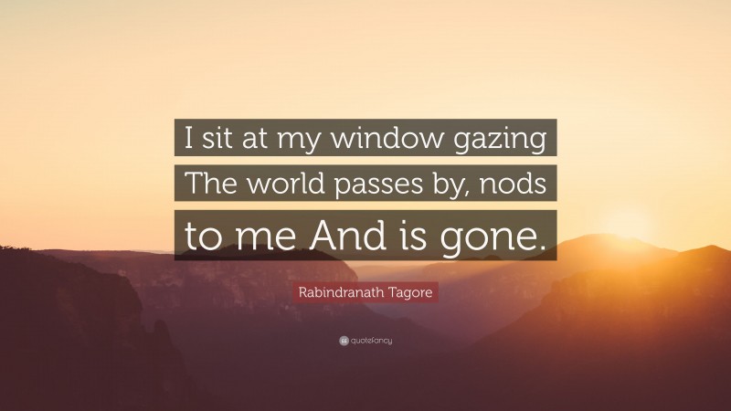 Rabindranath Tagore Quote: “I sit at my window gazing The world passes by, nods to me And is gone.”