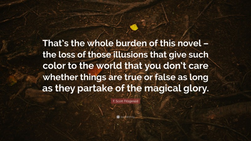 F. Scott Fitzgerald Quote: “That’s the whole burden of this novel – the loss of those illusions that give such color to the world that you don’t care whether things are true or false as long as they partake of the magical glory.”