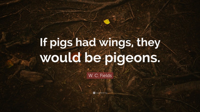 W. C. Fields Quote: “If pigs had wings, they would be pigeons.”