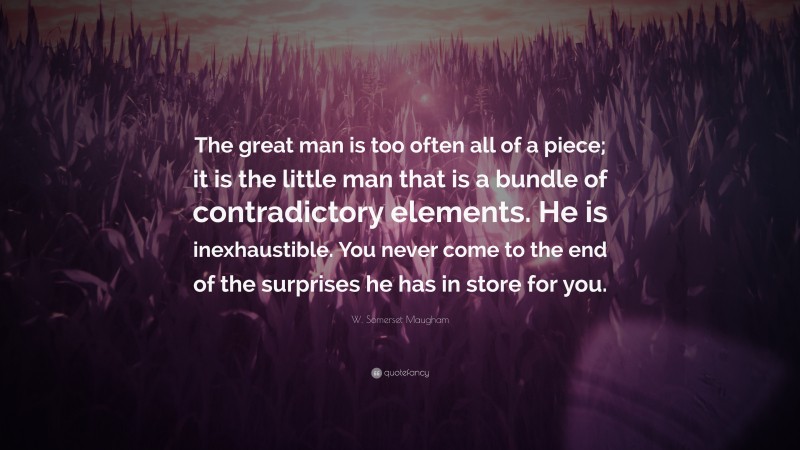 W. Somerset Maugham Quote: “The great man is too often all of a piece; it is the little man that is a bundle of contradictory elements. He is inexhaustible. You never come to the end of the surprises he has in store for you.”