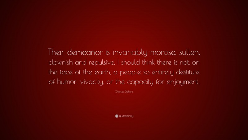 Charles Dickens Quote: “Their demeanor is invariably morose, sullen, clownish and repulsive. I should think there is not, on the face of the earth, a people so entirely destitute of humor, vivacity, or the capacity for enjoyment.”