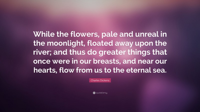 Charles Dickens Quote: “While the flowers, pale and unreal in the moonlight, floated away upon the river; and thus do greater things that once were in our breasts, and near our hearts, flow from us to the eternal sea.”