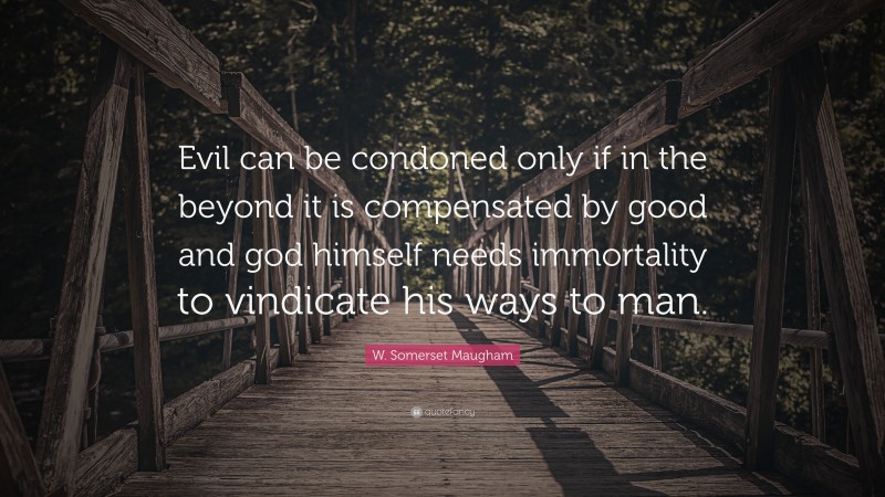 W. Somerset Maugham Quote: “Evil can be condoned only if in the beyond it is compensated by good and god himself needs immortality to vindicate his ways to man.”