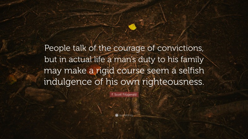 F. Scott Fitzgerald Quote: “People talk of the courage of convictions, but in actual life a man’s duty to his family may make a rigid course seem a selfish indulgence of his own righteousness.”