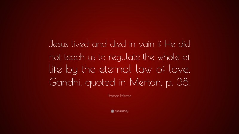 Thomas Merton Quote: “Jesus lived and died in vain if He did not teach us to regulate the whole of life by the eternal law of love. Gandhi, quoted in Merton, p. 38.”